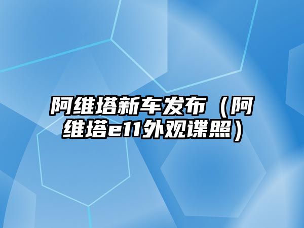 阿維塔新車發(fā)布（阿維塔e11外觀諜照）