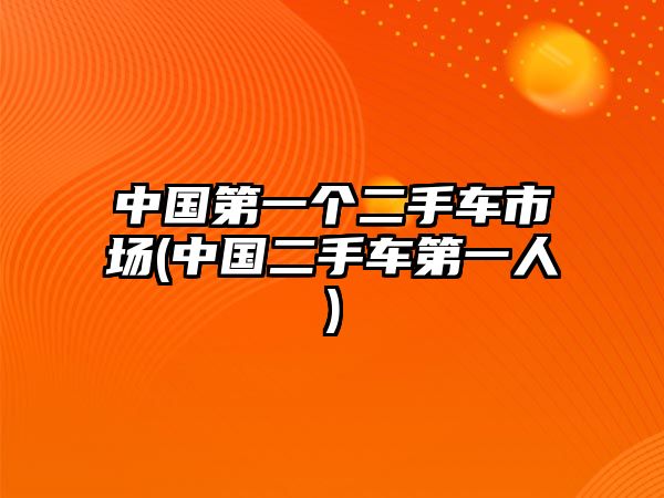 中國(guó)第一個(gè)二手車市場(chǎng)(中國(guó)二手車第一人)