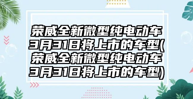 榮威全新微型純電動車3月31日將上市的車型(榮威全新微型純電動車3月31日將上市的車型)