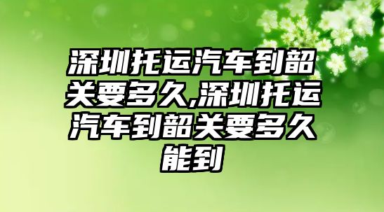 深圳托運(yùn)汽車到韶關(guān)要多久,深圳托運(yùn)汽車到韶關(guān)要多久能到