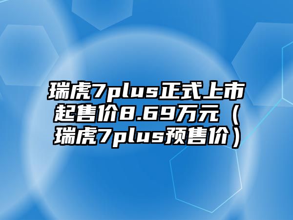 瑞虎7plus正式上市起售價8.69萬元（瑞虎7plus預(yù)售價）