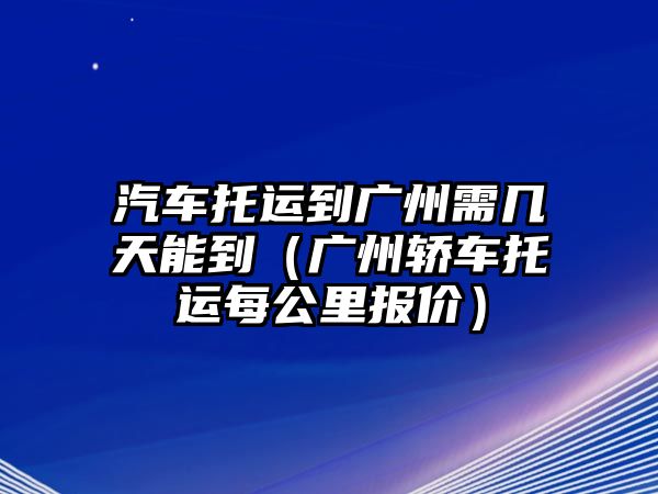 汽車托運到廣州需幾天能到（廣州轎車托運每公里報價）