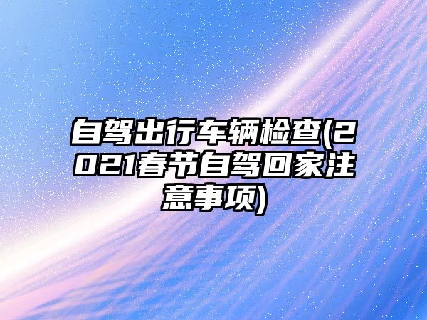 自駕出行車輛檢查(2021春節(jié)自駕回家注意事項)