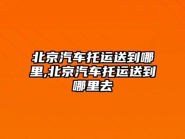 北京汽車托運送到哪里,北京汽車托運送到哪里去