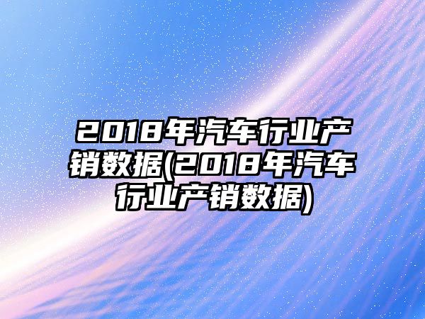 2018年汽車行業(yè)產銷數(shù)據(jù)(2018年汽車行業(yè)產銷數(shù)據(jù))