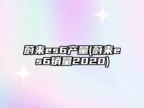 蔚來es6產量(蔚來es6銷量2020)