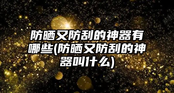 防曬又防刮的神器有哪些(防曬又防刮的神器叫什么)