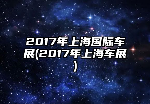 2017年上海國(guó)際車(chē)展(2017年上海車(chē)展)