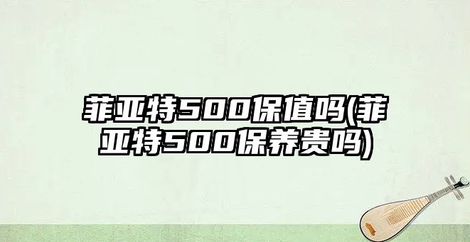 菲亞特500保值嗎(菲亞特500保養(yǎng)貴嗎)