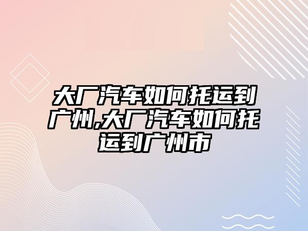 大廠汽車如何托運(yùn)到廣州,大廠汽車如何托運(yùn)到廣州市