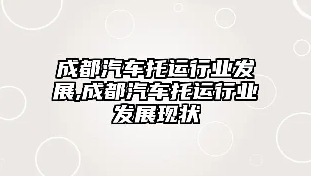 成都汽車托運行業(yè)發(fā)展,成都汽車托運行業(yè)發(fā)展現(xiàn)狀