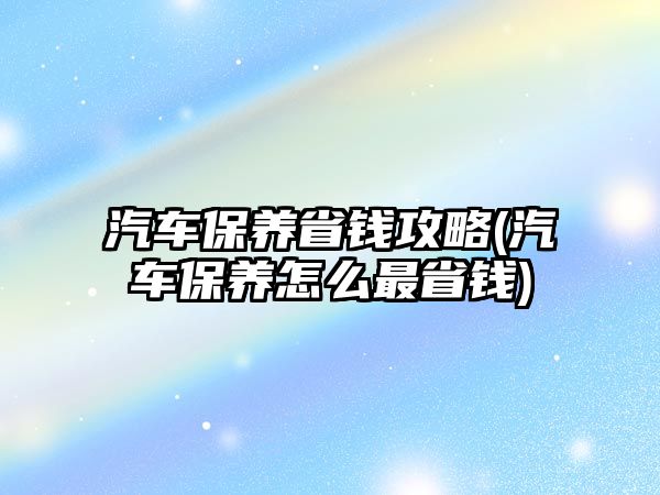 汽車保養(yǎng)省錢攻略(汽車保養(yǎng)怎么最省錢)