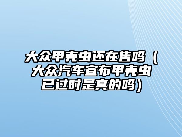 大眾甲殼蟲還在售嗎（大眾汽車宣布甲殼蟲已過時是真的嗎）