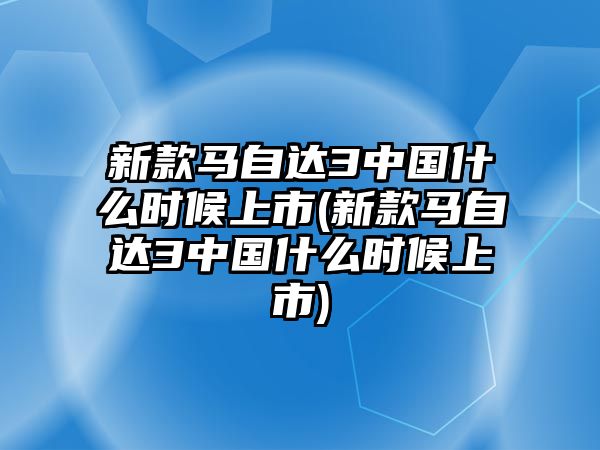 新款馬自達3中國什么時候上市(新款馬自達3中國什么時候上市)