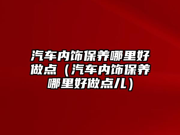 汽車內(nèi)飾保養(yǎng)哪里好做點（汽車內(nèi)飾保養(yǎng)哪里好做點兒）