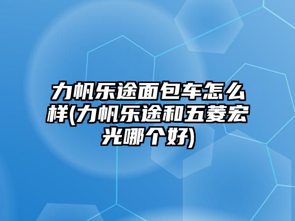 力帆樂途面包車怎么樣(力帆樂途和五菱宏光哪個(gè)好)