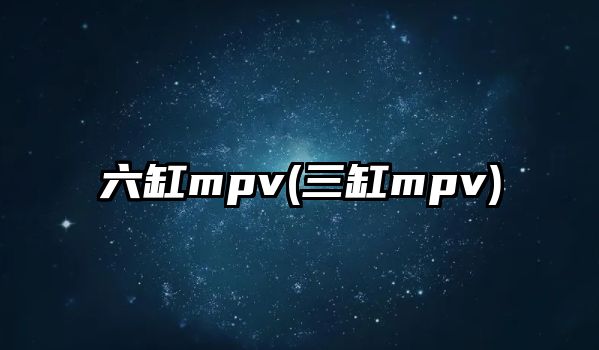 六缸mpv(三缸mpv)