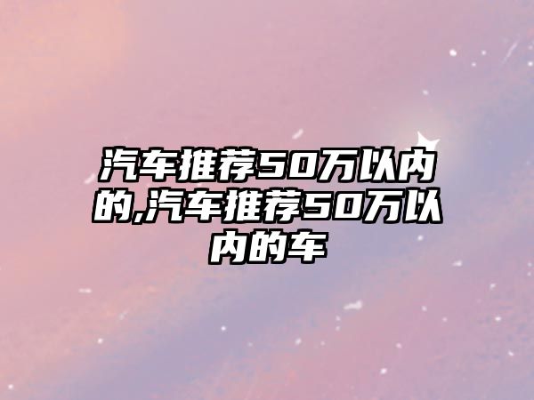 汽車(chē)推薦50萬(wàn)以?xún)?nèi)的,汽車(chē)推薦50萬(wàn)以?xún)?nèi)的車(chē)