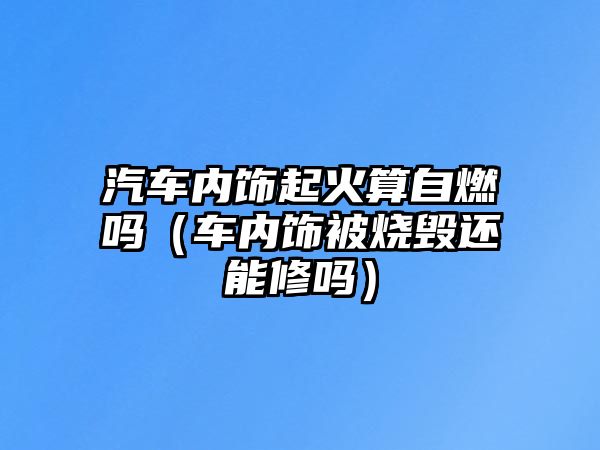 汽車內(nèi)飾起火算自燃嗎（車內(nèi)飾被燒毀還能修嗎）