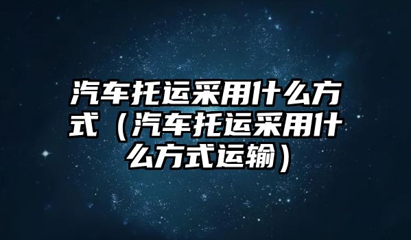 汽車托運采用什么方式（汽車托運采用什么方式運輸）