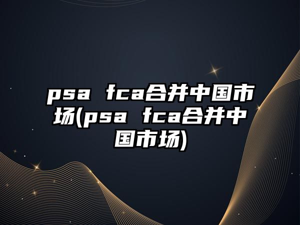 psa fca合并中國市場(psa fca合并中國市場)