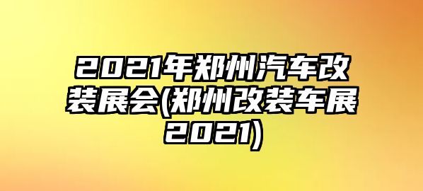 2021年鄭州汽車改裝展會(huì)(鄭州改裝車展2021)