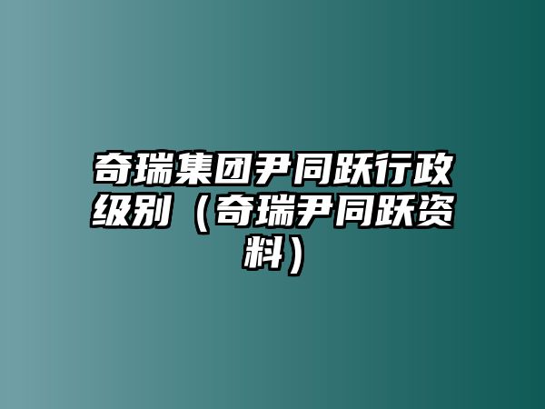 奇瑞集團(tuán)尹同躍行政級(jí)別（奇瑞尹同躍資料）