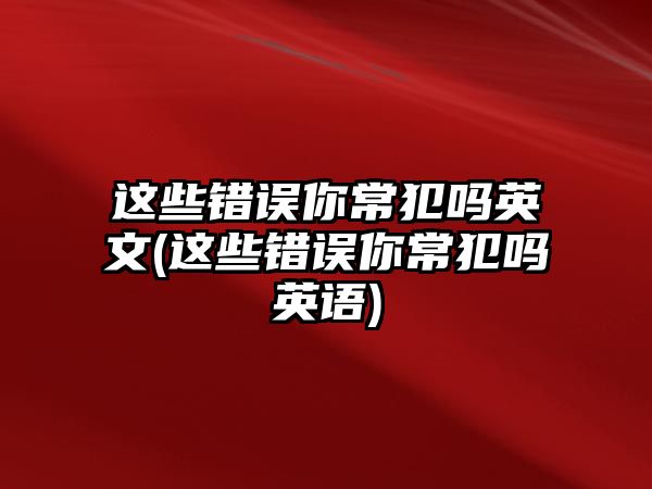 這些錯(cuò)誤你常犯嗎英文(這些錯(cuò)誤你常犯嗎英語)