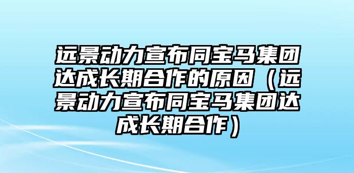 遠(yuǎn)景動力宣布同寶馬集團(tuán)達(dá)成長期合作的原因（遠(yuǎn)景動力宣布同寶馬集團(tuán)達(dá)成長期合作）