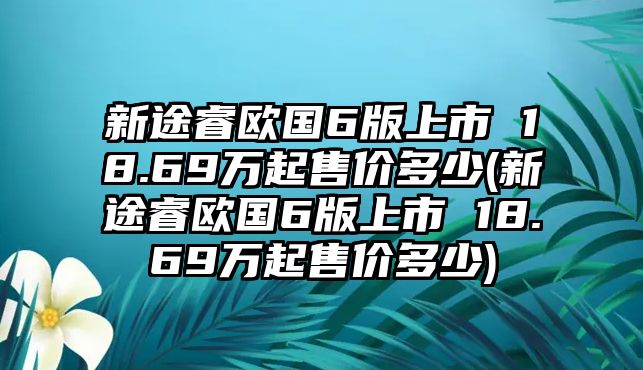 新途睿歐國6版上市 18.69萬起售價(jià)多少(新途睿歐國6版上市 18.69萬起售價(jià)多少)