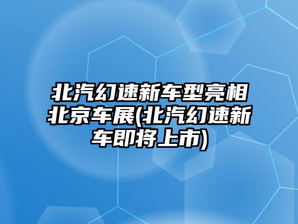 北汽幻速新車型亮相北京車展(北汽幻速新車即將上市)