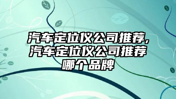 汽車定位儀公司推薦,汽車定位儀公司推薦哪個(gè)品牌