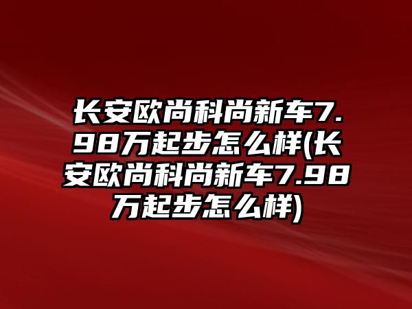 長安歐尚科尚新車7.98萬起步怎么樣(長安歐尚科尚新車7.98萬起步怎么樣)