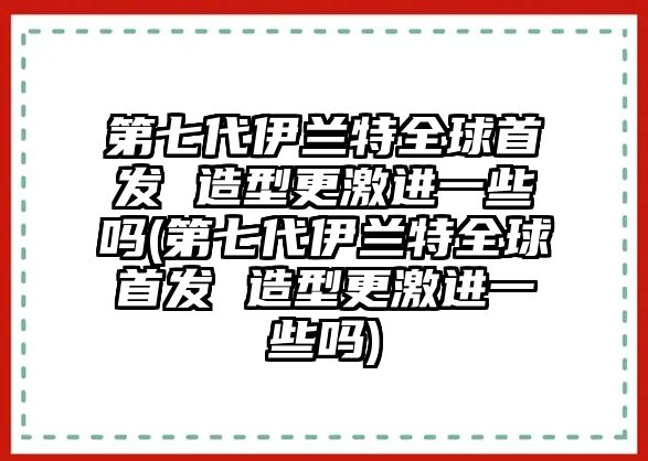 第七代伊蘭特全球首發(fā) 造型更激進一些嗎(第七代伊蘭特全球首發(fā) 造型更激進一些嗎)