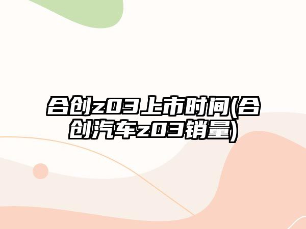 合創(chuàng)z03上市時(shí)間(合創(chuàng)汽車z03銷量)