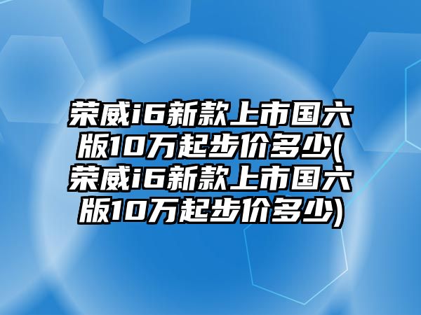 榮威i6新款上市國六版10萬起步價多少(榮威i6新款上市國六版10萬起步價多少)