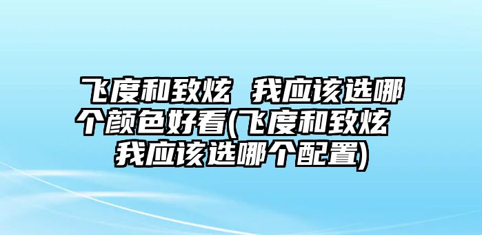 飛度和致炫 我應該選哪個顏色好看(飛度和致炫 我應該選哪個配置)