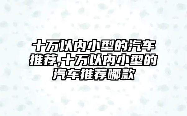 十萬(wàn)以內(nèi)小型的汽車(chē)推薦,十萬(wàn)以內(nèi)小型的汽車(chē)推薦哪款