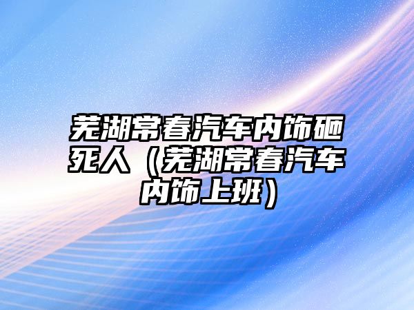 蕪湖常春汽車內飾砸死人（蕪湖常春汽車內飾上班）