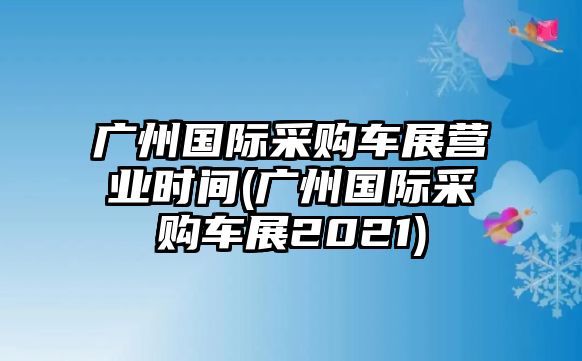 廣州國際采購車展?fàn)I業(yè)時間(廣州國際采購車展2021)