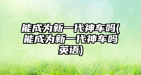 能成為新一代神車嗎(能成為新一代神車嗎英語)