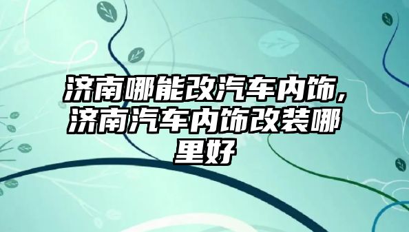 濟南哪能改汽車內(nèi)飾,濟南汽車內(nèi)飾改裝哪里好