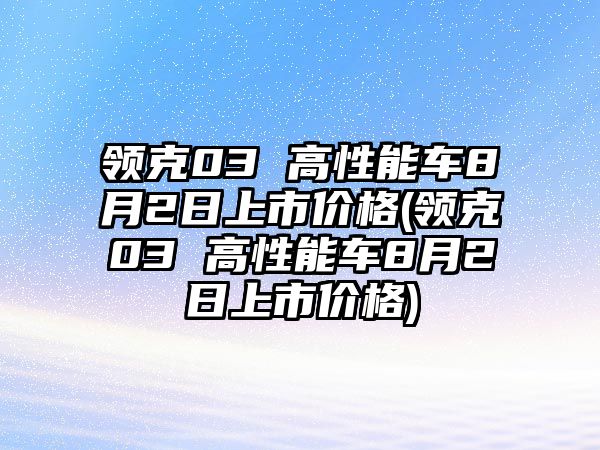 領(lǐng)克03 高性能車(chē)8月2日上市價(jià)格(領(lǐng)克03 高性能車(chē)8月2日上市價(jià)格)