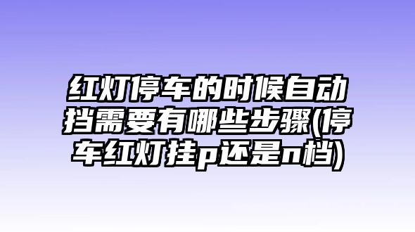 紅燈停車的時(shí)候自動(dòng)擋需要有哪些步驟(停車紅燈掛p還是n檔)