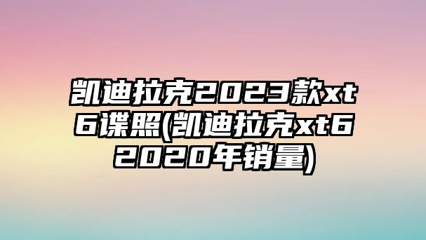 凱迪拉克2023款xt6諜照(凱迪拉克xt62020年銷量)