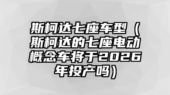 斯柯達(dá)七座車型（斯柯達(dá)的七座電動概念車將于2026年投產(chǎn)嗎）