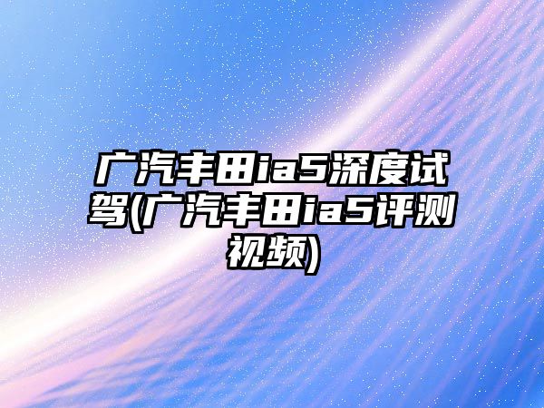 廣汽豐田ia5深度試駕(廣汽豐田ia5評(píng)測視頻)