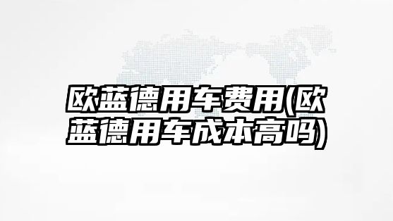 歐藍(lán)德用車費(fèi)用(歐藍(lán)德用車成本高嗎)