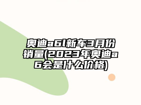 奧迪a6l新車3月份銷量(2023年奧迪a6會(huì)是什么價(jià)格)