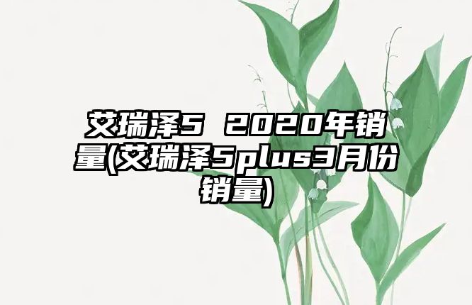 艾瑞澤5 2020年銷(xiāo)量(艾瑞澤5plus3月份銷(xiāo)量)